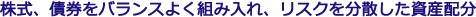 株式、債券をバランスよく組み入れ、リスクを分散した資産配分
