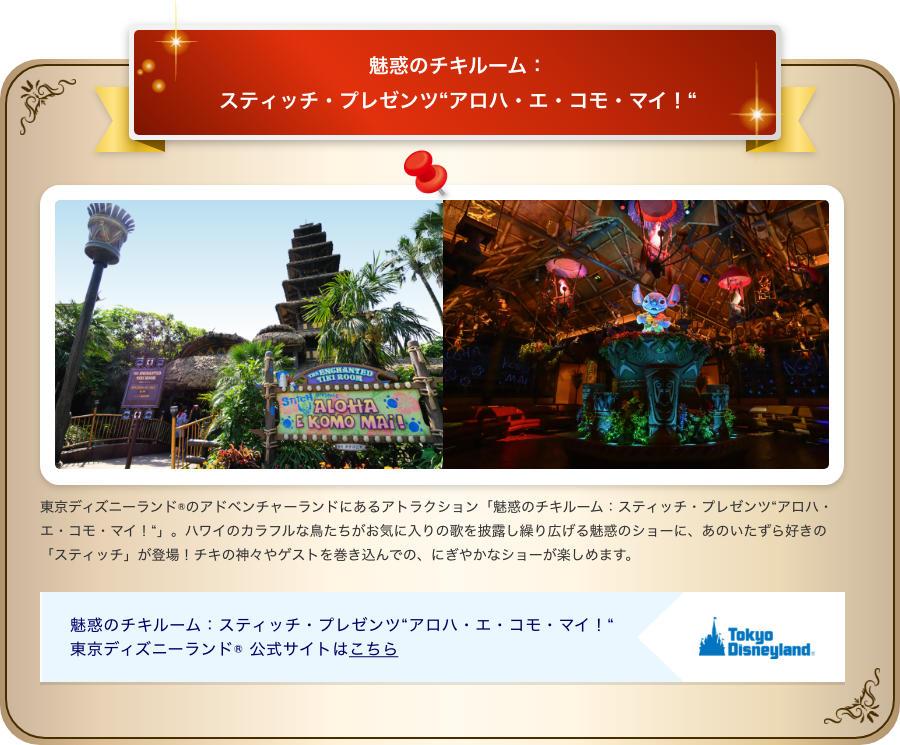 魅惑のチキルーム：スティッチ・プレゼンツ“アロハ・エ・コモ・マイ！“ 東京ディズニーランド®のアドベンチャーランドにあるアトラクション「魅惑のチキルーム：スティッチ・プレゼンツ“アロハ・エ・コモ・マイ！“」。ハワイのカラフルな鳥たちがお気に入りの歌を披露し繰り広げる魅惑のショーに、あのいたずら好きの「スティッチ」が登場！チキの神々やゲストを巻き込んでの、にぎやかなショーが楽しめます。 魅惑のチキルーム：スティッチ・プレゼンツ“アロハ・エ・コモ・マイ！“ 東京ディズニーランド® 公式サイトはこちら