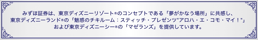 みずほ証券は、東京ディズニーリゾート®のコンセプトである「夢がかなう場所」に共感し、東京ディズニーランド®の「魅惑のチキルーム：スティッチ・プレゼンツ“アロハ・エ・コモ・マイ！“」および東京ディズニーシー®の「マゼランズ」を提供しています。