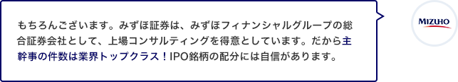 もちろんございます。みずほ証券は、みずほフィナンシャルグループの総合証券会社として、上場コンサルティングを得意としています。だから主幹事の件数は業界トップクラス！IPO銘柄の配分には自信があります。