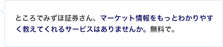 ところでみずほ証券さん、マーケット情報をもっとわかりやすく教えてくれるサービスはありませんか。無料で。