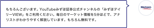 もちろんございます。YouTubeみずほ証券公式チャンネルの「みずほデイリーVIEW」をご利用ください。毎日のマーケット情報を5分ほどで、アナリストがわかりやすく解説しています。もちろん無料です。