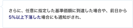 さらに、任意に指定した基準価額に到達した場合や、前日から5％以上下落した場合にも通知がされ、