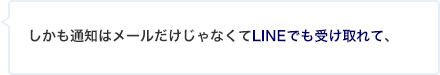 しかも通知はメールだけじゃなくてLINEでも受け取れて、