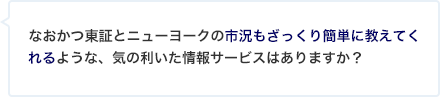 なおかつ東証とニューヨークの市況もざっくり簡単に教えてくれるような、気の利いた情報サービスはありますか？