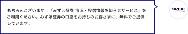 もちろんございます。「みずほ証券 市況・投信情報お知らせサービス」をご利用ください。みずほ証券の口座をお持ちのお客さまに、無料でご提供しています。