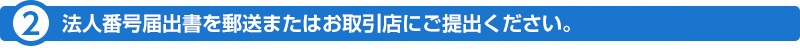 （2）法人番号届出書を郵送またはお取引店にご提出ください。