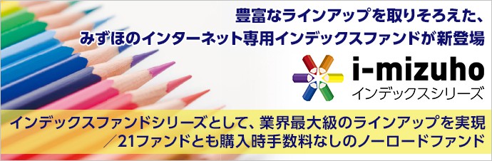 豊富なラインアップを取りそろえた、みずほのインターネット専用インデックスファンドが新登場 i–mizuhoインデックスシリーズ インデックスファンドシリーズとして、業界最大級のラインアップを実現/21ファンドとも購入時手数料なしのノーロードファンド